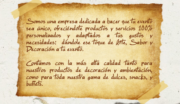 Somos una empresa dedicada a hacer que tu evento sea único, ofreciéndote productos y servicios 100% personalizados y adaptados a tus gustos y necesidades; dándole ese toque de Arte, Sabor y Decoración a tu evento.
            
Contamos con la ms alta calidad tanto para nuestros productos de decoracin y ambientacion, como para toda nuestra gama de dulces, snacks y buffets.